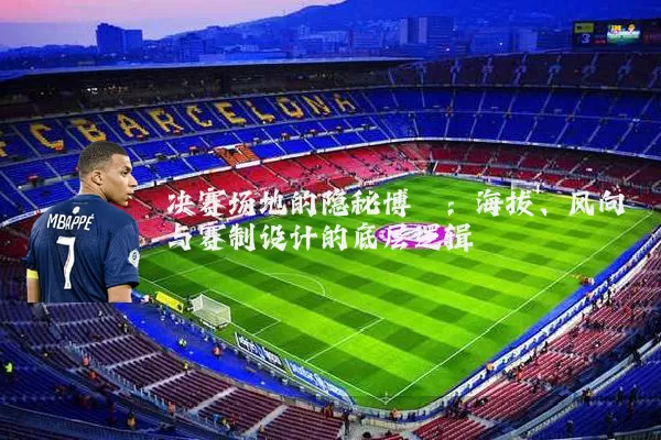 决赛场地的隐秘博弈：海拔、风向与赛制设计的底层逻辑